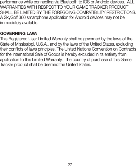 27performance while connecting via Bluetooth to iOS or Android devices.  ALL WARRANTIES WITH RESPECT TO YOUR GAME TRACKER PRODUCT SHALL BE LIMITED BY THE FOREGOING COMPATIBILITY RESTRICTIONS. A SkyGolf 360 smartphone application for Android devices may not be immediately available.GOVERNING LAW:This Registered User Limited Warranty shall be governed by the laws of the State of Mississippi, U.S.A., and by the laws of the United States, excluding their conﬂicts of laws principles. The United Nations Convention on Contracts for the International Sale of Goods is hereby excluded in its entirety from application to this Limited Warranty.  The country of purchase of this Game Tracker product shall be deemed the United States.
