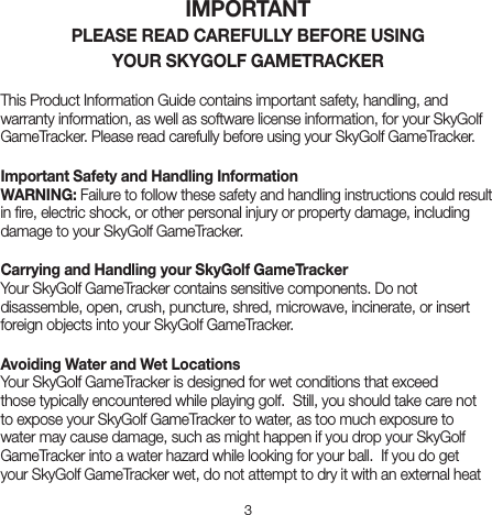 3IMPORTANT PLEASE READ CAREFULLY BEFORE USING  YOUR SKYGOLF GAMETRACKERThis Product Information Guide contains important safety, handling, and warranty information, as well as software license information, for your SkyGolf GameTracker. Please read carefully before using your SkyGolf GameTracker.Important Safety and Handling Information WARNING: Failure to follow these safety and handling instructions could result in ﬁre, electric shock, or other personal injury or property damage, including damage to your SkyGolf GameTracker.Carrying and Handling your SkyGolf GameTracker   Your SkyGolf GameTracker contains sensitive components. Do not disassemble, open, crush, puncture, shred, microwave, incinerate, or insert foreign objects into your SkyGolf GameTracker.Avoiding Water and Wet Locations Your SkyGolf GameTracker is designed for wet conditions that exceed those typically encountered while playing golf.  Still, you should take care not to expose your SkyGolf GameTracker to water, as too much exposure to water may cause damage, such as might happen if you drop your SkyGolf GameTracker into a water hazard while looking for your ball.  If you do get your SkyGolf GameTracker wet, do not attempt to dry it with an external heat 