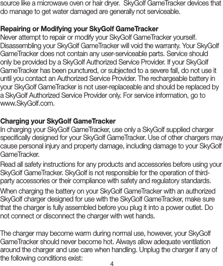 4source like a microwave oven or hair dryer.  SkyGolf GameTracker devices that do manage to get water damaged are generally not serviceable.  Repairing or Modifying your SkyGolf GameTracker   Never attempt to repair or modify your SkyGolf GameTracker yourself. Disassembling your SkyGolf GameTracker will void the warranty. Your SkyGolf GameTracker does not contain any user-serviceable parts. Service should only be provided by a SkyGolf Authorized Service Provider. If your SkyGolf GameTracker has been punctured, or subjected to a severe fall, do not use it until you contact an Authorized Service Provider. The rechargeable battery in your SkyGolf GameTracker is not user-replaceable and should be replaced by a SkyGolf Authorized Service Provider only. For service information, go to  www.SkyGolf.com.Charging your SkyGolf GameTracker  In charging your SkyGolf GameTracker, use only a SkyGolf supplied charger speciﬁcally designed for your SkyGolf GameTracker. Use of other chargers may cause personal injury and property damage, including damage to your SkyGolf GameTracker. Read all safety instructions for any products and accessories before using your SkyGolf GameTracker. SkyGolf is not responsible for the operation of third-party accessories or their compliance with safety and regulatory standards.When charging the battery on your SkyGolf GameTracker with an authorized SkyGolf charger designed for use with the SkyGolf GameTracker, make sure that the charger is fully assembled before you plug it into a power outlet. Do not connect or disconnect the charger with wet hands. The charger may become warm during normal use, however, your SkyGolf GameTracker should never become hot. Always allow adequate ventilation around the charger and use care when handling. Unplug the charger if any of the following conditions exist: