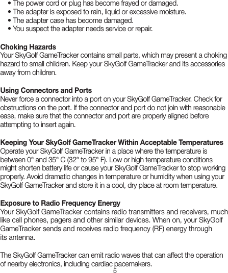 5  • The power cord or plug has become frayed or damaged.   • The adapter is exposed to rain, liquid or excessive moisture.   • The adapter case has become damaged.   • You suspect the adapter needs service or repair.Choking Hazards  Your SkyGolf GameTracker contains small parts, which may present a choking hazard to small children. Keep your SkyGolf GameTracker and its accessories away from children.Using Connectors and Ports  Never force a connector into a port on your SkyGolf GameTracker. Check for obstructions on the port. If the connector and port do not join with reasonable ease, make sure that the connector and port are properly aligned before attempting to insert again.Keeping Your SkyGolf GameTracker Within Acceptable Temperatures  Operate your SkyGolf GameTracker in a place where the temperature is between 0° and 35° C (32° to 95° F). Low or high temperature conditions might shorten battery life or cause your SkyGolf GameTracker to stop working properly. Avoid dramatic changes in temperature or humidity when using your SkyGolf GameTracker and store it in a cool, dry place at room temperature.Exposure to Radio Frequency Energy  Your SkyGolf GameTracker contains radio transmitters and receivers, much like cell phones, pagers and other similar devices. When on, your SkyGolf GameTracker sends and receives radio frequency (RF) energy throughits antenna.The SkyGolf GameTracker can emit radio waves that can affect the operation of nearby electronics, including cardiac pacemakers.