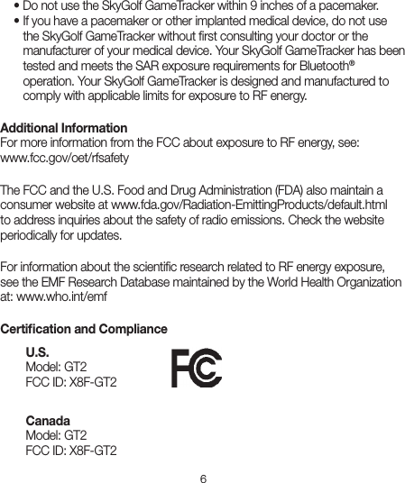 6  • Do not use the SkyGolf GameTracker within 9 inches of a pacemaker.    • If you have a pacemaker or other implanted medical device, do not use      the SkyGolf GameTracker without ﬁrst consulting your doctor or the      manufacturer of your medical device. Your SkyGolf GameTracker has been      tested and meets the SAR exposure requirements for Bluetooth®      operation. Your SkyGolf GameTracker is designed and manufactured to      comply with applicable limits for exposure to RF energy. Additional Information  For more information from the FCC about exposure to RF energy, see:  www.fcc.gov/oet/rfsafetyThe FCC and the U.S. Food and Drug Administration (FDA) also maintain a consumer website at www.fda.gov/Radiation-EmittingProducts/default.html to address inquiries about the safety of radio emissions. Check the website periodically for updates.For information about the scientiﬁc research related to RF energy exposure, see the EMF Research Database maintained by the World Health Organization at: www.who.int/emfCertiﬁcation and ComplianceU.S.                                        Model: GT2 FCC ID: X8F-GT2 Canada Model: GT2 FCC ID: X8F-GT2