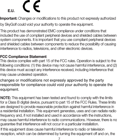 7E.U.Important: Changes or modiﬁcations to this product not expressly authorized by SkyGolf could void your authority to operate the equipment.This product has demonstrated EMC compliance under conditions that included the use of compliant peripheral devices and shielded cables between system components. It is important that you use compliant peripheral devices and shielded cables between components to reduce the possibility of causing interference to radios, televisions, and other electronic devices.FCC Compliance Statement  This device complies with part 15 of the FCC rules. Operation is subject to the following conditions: (1) this device may not cause harmful interference, and (2) this device must accept any interference received, including interference that may cause undesired operation.NOTE: This equipment has been tested and found to comply with the limits for a Class B digital device, pursuant to part 15 of the FCC Rules. These limits are designed to provide reasonable protection against harmful interference in a residential installation. This equipment generates, uses and can radiate radio frequency and, if not installed and used in accordance with the instructions, may cause harmful interference to radio communications. However, there is no guarantee that interference will not occur in a particular installation. If this equipment does cause harmful interference to radio or television reception, which can be determined by turning the equipment off and on, the changes or modifications not expressly approved by the partyresponsible for compliance could void your authority to operate theequipment.