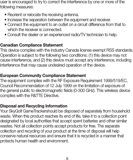 8user is encouraged to try to correct the interference by one or more of the following measures:  • Reorient or relocate the receiving antenna.   • Increase the separation between the equipment and receiver.   • Connect the equipment to an outlet on a circuit difference from that to      which the receiver is connected.   • Consult the dealer or an experienced radio/TV technician to help.Canadian Compliance Statement  This device complies with the Industry Canada license exempt RSS standards. Operation is subject to the following two conditions: (1) this device may not cause interference, and (2) this device must accept any interference, including interference that may cause undesired operation of the device.European Community Compliance Statement  The equipment complies with the RF Exposure Requirement 1999/519/EC, Council Recommendation of 12 July 1999 on the limitation of exposure of the general public to electromagnetic ﬁelds (0-300 GHz). This wireless device complies with the R&amp;TTE Directive.Disposal and Recycling Information  Your SkyGolf GameTrackershould be disposed of separately from household waste. When this product reaches its end of life, take it to a collection point designated by local authorities that accept spent batteries and other similar wastes. Not all collection points accept products for free. The separate collection and recycling of your product at the time of disposal will help conserve natural resources and ensure that it is recycled in a manner that protects human health and environment.