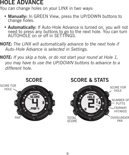 HOLE ADVANCEYou can change holes on your LINX in two ways:   • Manually: In GREEN View, press the UP/DOWN buttons to   change holes.   • Automatically: If Auto-Hole Advance is turned on, you will not    need to press any buttons to go to the next hole. You can turn   AUTOHOLE on or off in SETTINGS.NOTE: The LINX will automatically advance to the next hole if Auto-Hole Advance is selected in Settings.NOTE: If you skip a hole, or do not start your round at Hole 1, you may have to use the UP/DOWN buttons to advance to a different hole.9SCOREPAR 4SCOREPARSCORE FOR HOLESCORE &amp; STATShole8E52..OVER/UNDER PARTOTAL SCORESCORE FOR HOLENUMBER OF PUTTSFAIRWAY HIT/MISS