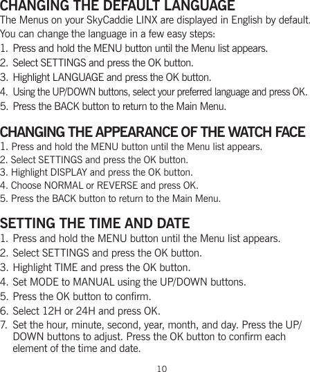 10CHANGING THE DEFAULT LANGUAGEThe Menus on your SkyCaddie LINX are displayed in English by default. You can change the language in a few easy steps:1. Press and hold the MENU button until the Menu list appears.2.  Select SETTINGS and press the OK button.3. Highlight LANGUAGE and press the OK button.4.  Using the UP/DOWN buttons, select your preferred language and press OK.5. Press the BACK button to return to the Main Menu.CHANGING THE APPEARANCE OF THE WATCH FACE1. Press and hold the MENU button until the Menu list appears.2. Select SETTINGS and press the OK button.3. Highlight DISPLAY and press the OK button.4. Choose NORMAL or REVERSE and press OK.5. Press the BACK button to return to the Main Menu.  SETTING THE TIME AND DATE1. Press and hold the MENU button until the Menu list appears.2. Select SETTINGS and press the OK button.3. Highlight TIME and press the OK button.4. Set MODE to MANUAL using the UP/DOWN buttons.5. Press the OK button to confirm.6. Select 12H or 24H and press OK.7. Set the hour, minute, second, year, month, and day. Press the UP/DOWN buttons to adjust. Press the OK button to confirm each  element of the time and date.