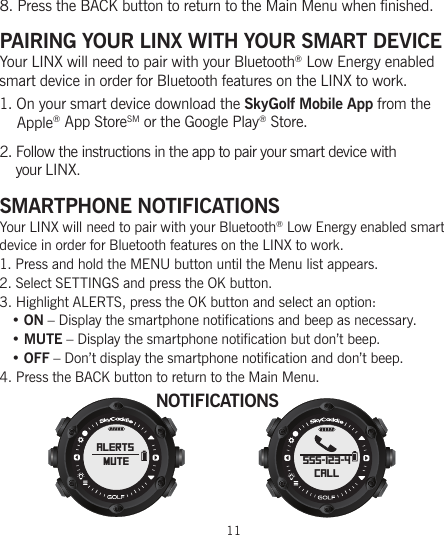 8. Press the BACK button to return to the Main Menu when finished.PAIRING YOUR LINX WITH YOUR SMART DEVICE Your LINX will need to pair with your Bluetooth® Low Energy enabled smart device in order for Bluetooth features on the LINX to work. 1. On your smart device download the SkyGolf Mobile App from the     Apple® App StoreSM or the Google Play® Store.2. Follow the instructions in the app to pair your smart device with      your LINX.SMARTPHONE NOTIFICATIONS Your LINX will need to pair with your Bluetooth® Low Energy enabled smart device in order for Bluetooth features on the LINX to work.1. Press and hold the MENU button until the Menu list appears.2. Select SETTINGS and press the OK button.3. Highlight ALERTS, press the OK button and select an option:   • ON – Display the smartphone notifications and beep as necessary.   • MUTE – Display the smartphone notification but don’t beep.   • OFF – Don’t display the smartphone notification and don’t beep. 4. Press the BACK button to return to the Main Menu.555-123-4CallALERTSMUTENOTIFICATIONS11