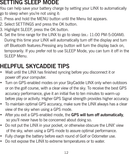 12SETTING SLEEP MODE You can help save your battery charge by setting your LINX to automatically  go to sleep when you’re not using it:1. Press and hold the MENU button until the Menu list appears.2. Select SETTINGS and press the OK button.3. Highlight SLEEP, press the OK button.4. Set the time range for the LINX to go to sleep (ex.: 11:00 PM-5:00AM).     During this time your LINX will automatically turn off the display and turn     off Bluetooth features.Pressing any button will turn the display back on,     temporarily. If you prefer not to use SLEEP Mode, you can turn it off in the     SLEEP Menu.HELPFUL SKYCADDIE TIPS•  Wait until the LINX has finished syncing before you disconnect it or  power off your computer.• Turn on GPS-enabled modes on your SkyCaddie LINX only when outdoors or on the golf course, with a clear view of the sky. To receive the best GPS accuracy performance, give it an initial five to ten minutes to warm-up  before play or activity. Higher GPS Signal strength provides higher accuracy.• To maintain optimal GPS accuracy, make sure the LINX always has a clear view of the sky when using a GPS mode.• After you exit a GPS-enabled mode, the GPS will turn off automatically,  so you’ll never have to be concerned about doing so.• Do not put the LINX in your pocket, or otherwise obscure the LINX’ view  of the sky, when using a GPS mode to assure optimal performance.•  Fully charge the battery before each round of Golf or Odometer use.• Do not expose the LINX to extreme temperatures or to water.
