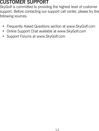 CUSTOMER SUPPORTSkyGolf is committed to providing the highest level of customer support. Before contacting our support call center, please try the following sources:• Frequently Asked Questions section at www.SkyGolf.com•  Online Support Chat available at www.SkyGolf.com• Support Forums at www.SkyGolf.com13