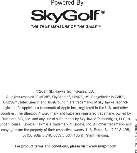 VERSION 2.0_2-10-2014©2014 SkyHawke Technologies, LLC.All rights reserved. SkyGolf®, SkyCaddie®, LINX™, #1 Rangefinder in Golf™, ClubSG™, IntelliGreen® and TrueGround™ are trademarks of SkyHawke Technol-ogies, LLC. Apple® is a trademark of Apple Inc., registered in the U.S. and other countries. The Bluetooth® word mark and logos are registered trademarks owned by Bluetooth SIG, Inc. and any use of such marks by SkyHawke Technologies, LLC, is under license.  Google Play™ is a trademark of Google, Inc. All other trademarks and copyrights are the property of their respective owners. U.S. Patent No. 7,118,498; 6,456,938; 5,740,077; 5,507,485 &amp; Patent Pending.For product terms and conditions, please visit www.skygolf.com