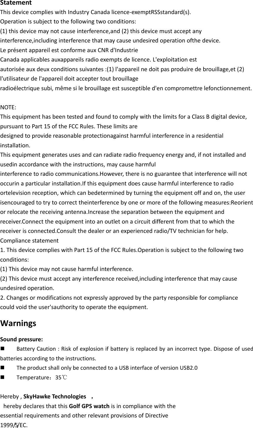 StatementThisdevicecomplieswithIndustryCanadalicence‐exemptRSSstandard(s).Operationissubjecttothefollowingtwoconditions:(1)thisdevicemaynotcauseinterference,and(2)thisdevicemustacceptanyinterference,includinginterferencethatmaycauseundesiredoperationofthedevice.LeprésentappareilestconformeauxCNRd&apos;IndustrieCanadaapplicablesauxappareilsradioexemptsdelicence.L&apos;exploitationestautoriséeauxdeuxconditionssuivantes:(1)l&apos;appareilnedoitpasproduiredebrouillage,et(2)l&apos;utilisateurdel&apos;appareildoitacceptertoutbrouillageradioélectriquesubi,mêmesilebrouillageestsusceptibled&apos;encompromettrelefonctionnement.NOTE:Thisequipmenthasbeentestedandfoundtocomplywiththe limitsfora ClassB digitaldevice,pursuanttoPart15oftheFCCRules.Theselimitsaredesignedtoprovidereasonableprotectionagainstharmfulinterferenceinaresidentialinstallation.Thisequipmentgeneratesusesandcanradiateradiofrequencyenergyand,ifnotinstalledandusedinaccordancewiththeinstructions,maycauseharmfulinterferencetoradiocommunications.However,thereisnoguaranteethatinterferencewillnotoccurinaparticularinstallation.Ifthisequipmentdoescauseharmfulinterferencetoradioortelevisionreception,whichcanbedeterminedbyturningtheequipmentoffandon,theuserisencouragedtotrytocorrecttheinterferencebyoneormoreofthefollowingmeasures:Reorientorrelocatethereceivingantenna.Increasetheseparationbetweentheequipmentandreceiver.Connecttheequipmentintoanoutletonacircuitdifferentfromthattowhichthereceiverisconnected.Consultthedealeroranexperiencedradio/TVtechnicianforhelp.Compliancestatement1.ThisdevicecomplieswithPart15oftheFCCRules.Operationissubjecttothefollowingtwoconditions:(1)Thisdevicemaynotcauseharmfulinterference.(2)Thisdevicemustacceptanyinterferencereceived,includinginterferencethatmaycauseundesiredoperation.2.Changesormodificationsnotexpresslyapprovedbythepartyresponsibleforcompliancecouldvoidtheuser&apos;sauthoritytooperatetheequipment.WarningsSoundpressure: BatteryCaution:Riskofexplosionifbatteryisreplacedbyanincorrecttype.Disposeofusedbatteriesaccordingtotheinstructions. TheproductshallonlybeconnectedtoaUSBinterfaceofversionUSB2.0 Temperature：35℃Hereby,SkyHawkeTechnologies ，herebydeclaresthatthisGolfGPSwatchisincompliancewiththeessentialrequirementsandotherrelevantprovisionsofDirective1999/5/EC.