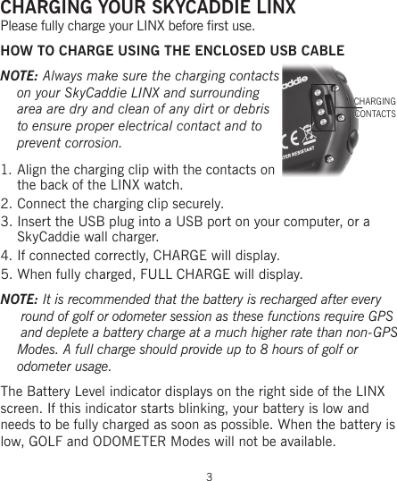 3CHARGING YOUR SKYCADDIE LINXPlease fully charge your LINX before first use.HOW TO CHARGE USING THE ENCLOSED USB CABLENOTE: Always make sure the charging contacts on your SkyCaddie LINX and surrounding area are dry and clean of any dirt or debris to ensure proper electrical contact and to prevent corrosion.1. Align the charging clip with the contacts on the back of the LINX watch.2. Connect the charging clip securely.3. Insert the USB plug into a USB port on your computer, or a SkyCaddie wall charger.4. If connected correctly, CHARGE will display.5. When fully charged, FULL CHARGE will display.NOTE: It is recommended that the battery is recharged after every  round of golf or odometer session as these functions require GPS  and deplete a battery charge at a much higher rate than non-GPS Modes. A full charge should provide up to 8 hours of golf or  odometer usage.The Battery Level indicator displays on the right side of the LINX screen. If this indicator starts blinking, your battery is low and  needs to be fully charged as soon as possible. When the battery is low, GOLF and ODOMETER Modes will not be available.CHARGINGCONTACTS