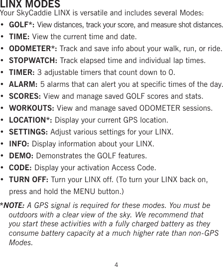 LINX MODESYour SkyCaddie LINX is versatile and includes several Modes:•  GOLF*: View distances, track your score, and measure shot distances.•  TIME: View the current time and date.•  ODOMETER*: Track and save info about your walk, run, or ride.• STOPWATCH: Track elapsed time and individual lap times.•  TIMER: 3 adjustable timers that count down to 0.• ALARM: 5 alarms that can alert you at specific times of the day.•  SCORES: View and manage saved GOLF scores and stats.• WORKOUTS: View and manage saved ODOMETER sessions.•  LOCATION*: Display your current GPS location.• SETTINGS: Adjust various settings for your LINX.•  INFO: Display information about your LINX.• DEMO: Demonstrates the GOLF features.•  CODE: Display your activation Access Code.•  TURN OFF: Turn your LINX off. (To turn your LINX back on, press and hold the MENU button.)*NOTE: A GPS signal is required for these modes. You must be outdoors with a clear view of the sky. We recommend that you start these activities with a fully charged battery as they consume battery capacity at a much higher rate than non-GPS Modes.4