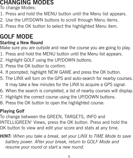 CHANGING MODESTo change Modes:1. Press and hold the MENU button until the Menu list appears.2. Use the UP/DOWN buttons to scroll through Menu items.3. Press the OK button to select the highlighted Menu item.GOLF MODEStarting a New RoundMake sure you are outside and near the course you are going to play.1. Press and hold the MENU button until the Menu list appears.2. Highlight GOLF using the UP/DOWN buttons.3. Press the OK button to confirm.4. If prompted, highlight NEW GAME and press the OK button.5. The LINX will turn on the GPS and auto-search for nearby courses.  It may take a few minutes for the LINX to acquire a GPS signal.6. When the search is completed, a list of nearby courses will display.7.  Highlight the correct course using the UP/DOWN buttons.8. Press the OK button to open the highlighted course.Playing Golf To change between the GREEN, TARGETS, INFO and  INTELLIGREEN† Views, press the OK button. Press and hold the OK button to view and edit your score and stats at any time.HINT: When you take a break, set your LINX to TIME Mode to save battery power. After your break, return to GOLF Mode and  resume your round or start a new round.5