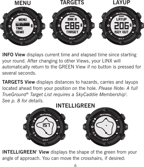 INFO View displays current time and elapsed time since starting  your round. After changing to other Views, your LINX will automatically return to the GREEN View if no button is pressed for several seconds.TARGETS View displays distances to hazards, carries and layups located ahead from your position on the hole. Please Note: A full TrueGround® Target List requires a SkyCaddie Membership†.  See p. 8 for details.INTELLIGREEN† View displays the shape of the green from your angle of approach. You can move the crosshairs, if desired:6LAYUP150Y OUTLAYUPBNK RtargetTARGETSINTELLIGREEN157menugolftimedemoMENU