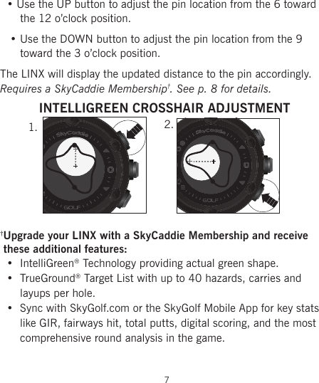   • Use the UP button to adjust the pin location from the 6 toward       the 12 o’clock position.    • Use the DOWN button to adjust the pin location from the 9        toward the 3 o’clock position.The LINX will display the updated distance to the pin accordingly.Requires a SkyCaddie Membership†. See p. 8 for details.†Upgrade your LINX with a SkyCaddie Membership and receive      these additional features:•  IntelliGreen® Technology providing actual green shape.•  TrueGround® Target List with up to 40 hazards, carries and layups per hole.•  Sync with SkyGolf.com or the SkyGolf Mobile App for key stats like GIR, fairways hit, total putts, digital scoring, and the most comprehensive round analysis in the game.  7INTELLIGREEN CROSSHAIR ADJUSTMENT1. 2.