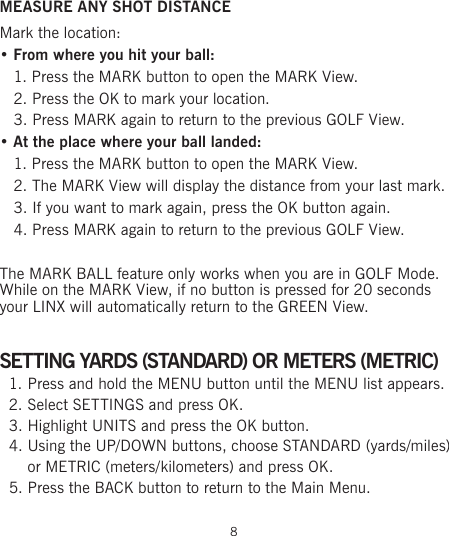 MEASURE ANY SHOT DISTANCEMark the location: • From where you hit your ball:   1. Press the MARK button to open the MARK View.   2. Press the OK to mark your location.   3. Press MARK again to return to the previous GOLF View.• At the place where your ball landed:   1. Press the MARK button to open the MARK View.   2. The MARK View will display the distance from your last mark.   3. If you want to mark again, press the OK button again.   4. Press MARK again to return to the previous GOLF View. The MARK BALL feature only works when you are in GOLF Mode. While on the MARK View, if no button is pressed for 20 seconds  your LINX will automatically return to the GREEN View.SETTING YARDS (STANDARD) OR METERS (METRIC)1. Press and hold the MENU button until the MENU list appears.2. Select SETTINGS and press OK.3. Highlight UNITS and press the OK button.4. Using the UP/DOWN buttons, choose STANDARD (yards/miles) or METRIC (meters/kilometers) and press OK.5. Press the BACK button to return to the Main Menu.  8