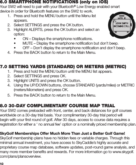 106.0 SMARTPHONE NOTIFICATIONS (only on iOS)Your SW2 will need to pair with your Bluetooth® Low Energy enabled smartdevice in order for Bluetooth features on the SW2 to work.  1.   Press and hold the MENU button until the Menu list     appears.  2.   Select SETTINGS and press the OK button.  3.   Highlight ALERTS, press the OK button and select an     option:    •   ON – Displays the smartphone notiﬁcations.  •   MUTE – Display the smartphone notiﬁcation but don’t beep.    •   OFF – Don’t display the smartphone notiﬁcation and don’t beep.  4.  Press the BACK button to return to the Main Menu. 7.0 SETTING YARDS (STANDARD) OR METERS (METRIC)  1.   Press and hold the MENU button until the MENU list appears.  2.   Select SETTINGS and press OK.  3.   Highlight UNITS and press the OK button.  4.   Using the UP/DOWN buttons, choose STANDARD (yards/miles) or METRIC      (meters/kilometers) and press OK.  5.   Press the BACK button to return to the Main Menu.8.0 30-DAY COMPLIMENTARY COURSE MAP TRIALYour SW2 comes preloaded with front, center, and back distances for golf courses worldwide on a 30-day trial basis. Your complimentary 30-day trial period will begin with your ﬁrst round of golf. After 30 days, access to course data requires a registration for either a ‘ no annual fee’ option or a nominally priced membership plan.SkyGolf Memberships Offer Much More Than Just a Better Golf Game!SkyGolf membership plans have no hidden fees or variable charges. Through this minimal annual investment, you have access to SkyCaddie’s highly accurate and proprietary course map database, software updates, post-round game analysis, and many more member beneﬁts and rewards. For more information go to www.skygolf.com/plans/plansoverview.