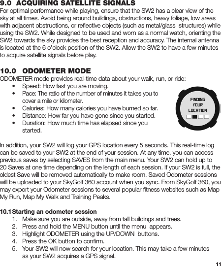 119.0  ACQUIRING SATELLITE SIGNALSFor optimal performance while playing, ensure that the SW2 has a clear view of the sky at all times. Avoid being around buildings, obstructions, heavy foliage, low areas with adjacent obstructions, or reﬂective objects (such as metal/glass  structures) while using the SW2. While designed to be used and worn as a normal watch, orienting the SW2 towards the sky provides the best reception and accuracy. The internal antenna is located at the 6 o’clock position of the SW2. Allow the SW2 to have a few minutes to acquire satellite signals before play.10.0  ODOMETER MODEODOMETER mode provides real-time data about your walk, run, or ride:  •  Speed: How fast you are moving. • Pace: The ratio of the number of minutes it takes you to      cover a mile or kilometer.  •  Calories: How many calories you have burned so far.  •  Distance: How far you have gone since you started.  •  Duration: How much time has elapsed since you     started.In addition, your SW2 will log your GPS location every 5 seconds. This real-time log can be saved to your SW2 at the end of your session. At any time, you can access previous saves by selecting SAVES from the main menu. Your SW2 can hold up to 20 Saves at one time depending on the length of each session. If your SW2 is full, the oldest Save will be removed automatically to make room. Saved Odometer sessions will be uploaded to your SkyGolf 360 account when you sync. From SkyGolf 360, you may export your Odometer sessions to several popular ﬁtness websites such as Map My Run, Map My Walk and Training Peaks.10.1 Starting an odometer session  1.  Make sure you are outside, away from tall buildings and trees.  2.  Press and hold the MENU button until the menu  appears.  3. Highlight ODOMETER using the UP/DOWN  buttons.  4.  Press the OK button to conﬁrm.  5.  Your SW2 will now search for your location. This may take a few minutes      as your SW2 acquires a GPS signal.