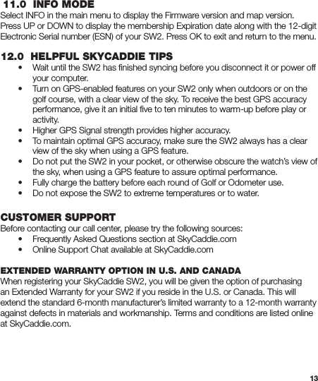 13 11.0  INFO MODESelect INFO in the main menu to display the Firmware version and map version. Press UP or DOWN to display the membership Expiration date along with the 12-digit Electronic Serial number (ESN) of your SW2. Press OK to exit and return to the menu.12.0  HELPFUL SKYCADDIE TIPS  •  Wait until the SW2 has ﬁnished syncing before you disconnect it or power off      your computer.  •  Turn on GPS-enabled features on your SW2 only when outdoors or on the      golf course, with a clear view of the sky. To receive the best GPS accuracy      performance, give it an initial ﬁve to ten minutes to warm-up before play or     activity.  •  Higher GPS Signal strength provides higher accuracy.  •  To maintain optimal GPS accuracy, make sure the SW2 always has a clear      view of the sky when using a GPS feature.  •  Do not put the SW2 in your pocket, or otherwise obscure the watch’s view of      the sky, when using a GPS feature to assure optimal performance.  •  Fully charge the battery before each round of Golf or Odometer use.  •  Do not expose the SW2 to extreme temperatures or to water.CUSTOMER SUPPORTBefore contacting our call center, please try the following sources:  •  Frequently Asked Questions section at SkyCaddie.com  •  Online Support Chat available at SkyCaddie.comEXTENDED WARRANTY OPTION IN U.S. AND CANADAWhen registering your SkyCaddie SW2, you will be given the option of purchasing an Extended Warranty for your SW2 if you reside in the U.S. or Canada. This will extend the standard 6-month manufacturer’s limited warranty to a 12-month warranty against defects in materials and workmanship. Terms and conditions are listed online at SkyCaddie.com.