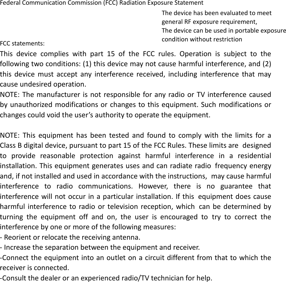 Federal Communication Commission (FCC) Radiation Exposure StatementThe device has been evaluated to meet general RF exposure requirement, The device can be used in portable exposure condition without restriction  FCC statements: This device complies with part 15 of the FCC rules. Operation is subject to the following two conditions: (1) this device may not cause harmful interference, and (2) this device must accept any interference received, including interference that may cause undesired operation.  NOTE: The manufacturer is not responsible for any radio or TV interference caused by unauthorized modifications or changes to this equipment. Such modifications or changes could void the user’s authority to operate the equipment.  NOTE: This equipment has been tested and found to comply with the limits for a Class B digital device, pursuant to part 15 of the FCC Rules. These limits are designed to provide reasonable protection against harmful interference in a residential installation. This equipment generates uses and can radiate radio frequency energy and, if not installed and used in accordance with the instructions, may cause harmful interference to radio communications. However, there is no guarantee that interference will not occur in a particular installation. If this equipment does cause harmful interference to radio or television reception, which can be determined by turning the equipment off and on, the user is encouraged to try to correct the interference by one or more of the following measures: ‐ Reorient or relocate the receiving antenna. ‐ Increase the separation between the equipment and receiver. ‐Connect the equipment into an outlet on a circuit different from that to which the receiver is connected. ‐Consult the dealer or an experienced radio/TV technician for help.    