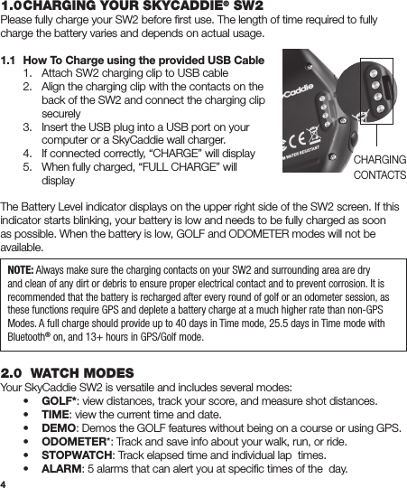 41.0 CHARGING YOUR SKYCADDIE® SW2Please fully charge your SW2 before ﬁrst use. The length of time required to fully charge the battery varies and depends on actual usage.1.1  How To Charge using the provided USB Cable  1.  Attach SW2 charging clip to USB cable  2.  Align the charging clip with the contacts on the      back of the SW2 and connect the charging clip     securely  3.  Insert the USB plug into a USB port on your      computer or a SkyCaddie wall charger.  4.  If connected correctly, “CHARGE” will display  5.  When fully charged, “FULL CHARGE” will     displayThe Battery Level indicator displays on the upper right side of the SW2 screen. If this indicator starts blinking, your battery is low and needs to be fully charged as soon as possible. When the battery is low, GOLF and ODOMETER modes will not be available. 2.0  WATCH MODESYour SkyCaddie SW2 is versatile and includes several modes: • GOLF*: view distances, track your score, and measure shot distances. • TIME: view the current time and date. • DEMO: Demos the GOLF features without being on a course or using GPS. • ODOMETER*: Track and save info about your walk, run, or ride. • STOPWATCH: Track elapsed time and individual lap  times. • ALARM: 5 alarms that can alert you at speciﬁc times of the  day.NOTE: Always make sure the charging contacts on your SW2 and surrounding area are dry and clean of any dirt or debris to ensure proper electrical contact and to prevent corrosion. It is recommended that the battery is recharged after every round of golf or an odometer session, as these functions require GPS and deplete a battery charge at a much higher rate than non-GPS Modes. A full charge should provide up to 40 days in Time mode, 25.5 days in Time mode with Bluetooth® on, and 13+ hours in GPS/Golf mode.CHARGINGCONTACTS