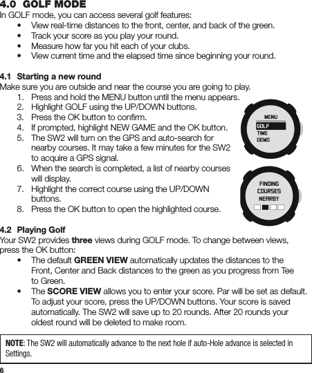 64.0  GOLF MODEIn GOLF mode, you can access several golf features:  •  View real-time distances to the front, center, and back of the green.  •  Track your score as you play your round.  •  Measure how far you hit each of your clubs.  •  View current time and the elapsed time since beginning your round.4.1  Starting a new roundMake sure you are outside and near the course you are going to play.  1.  Press and hold the MENU button until the menu appears.  2.  Highlight GOLF using the UP/DOWN buttons.  3.  Press the OK button to conﬁrm.  4.  If prompted, highlight NEW GAME and the OK button.  5.  The SW2 will turn on the GPS and auto-search for      nearby courses. It may take a few minutes for the SW2      to acquire a GPS signal.  6.  When the search is completed, a list of nearby courses      will display.  7.  Highlight the correct course using the UP/DOWN     buttons.  8.  Press the OK button to open the highlighted course.4.2  Playing GolfYour SW2 provides three views during GOLF mode. To change between views, press the OK button:  •  The default GREEN VIEW automatically updates the distances to the      Front, Center and Back distances to the green as you progress from Tee    to Green.    • The SCORE VIEW allows you to enter your score. Par will be set as default.      To adjust your score, press the UP/DOWN buttons. Your score is saved      automatically. The SW2 will save up to 20 rounds. After 20 rounds your      oldest round will be deleted to make room. NOTE: The SW2 will automatically advance to the next hole if auto-Hole advance is selected in Settings.