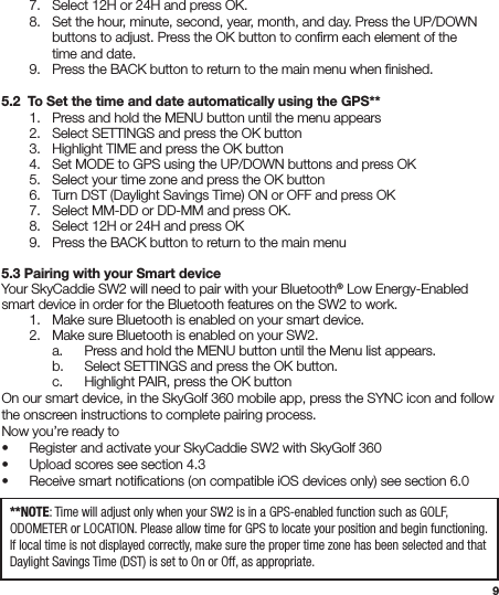 9  7.  Select 12H or 24H and press OK.  8.  Set the hour, minute, second, year, month, and day. Press the UP/DOWN      buttons to adjust. Press the OK button to conﬁrm each element of the      time and date.  9.  Press the BACK button to return to the main menu when ﬁnished. 5.2  To Set the time and date automatically using the GPS** 1.  Press and hold the MENU button until the menu appears  2. Select SETTINGS and press the OK button  3. Highlight TIME and press the OK button  4. Set MODE to GPS using the UP/DOWN buttons and press OK  5.  Select your time zone and press the OK button  6.  Turn DST (Daylight Savings Time) ON or OFF and press OK  7.   Select MM-DD or DD-MM and press OK.  8.  Select 12H or 24H and press OK  9.  Press the BACK button to return to the main menu5.3 Pairing with your Smart deviceYour SkyCaddie SW2 will need to pair with your Bluetooth® Low Energy-Enabled smart device in order for the Bluetooth features on the SW2 to work.  1.  Make sure Bluetooth is enabled on your smart device.  2.  Make sure Bluetooth is enabled on your SW2.     a.  Press and hold the MENU button until the Menu list appears.    b.  Select SETTINGS and press the OK button.    c.  Highlight PAIR, press the OK buttonOn our smart device, in the SkyGolf 360 mobile app, press the SYNC icon and follow the onscreen instructions to complete pairing process.  Now you’re ready to•  Register and activate your SkyCaddie SW2 with SkyGolf 360 •  Upload scores see section 4.3 •  Receive smart notiﬁcations (on compatible iOS devices only) see section 6.0 **NOTE: Time will adjust only when your SW2 is in a GPS-enabled function such as GOLF, ODOMETER or LOCATION. Please allow time for GPS to locate your position and begin functioning. If local time is not displayed correctly, make sure the proper time zone has been selected and that Daylight Savings Time (DST) is set to On or Off, as appropriate.
