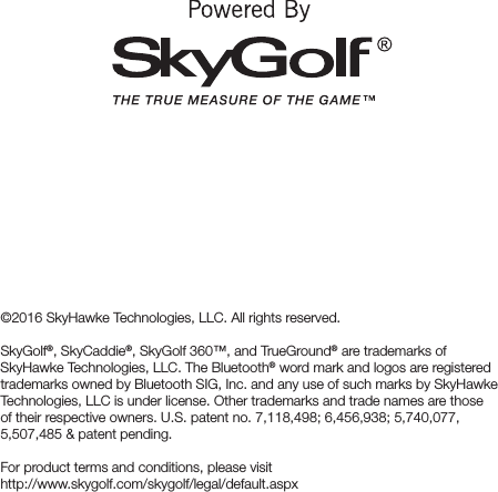 ©2016 SkyHawke Technologies, LLC. All rights reserved. SkyGolf®, SkyCaddie®, SkyGolf 360™, and TrueGround® are trademarks of SkyHawke Technologies, LLC. The Bluetooth® word mark and logos are registered trademarks owned by Bluetooth SIG, Inc. and any use of such marks by SkyHawke Technologies, LLC is under license. Other trademarks and trade names are those of their respective owners. U.S. patent no. 7,118,498; 6,456,938; 5,740,077, 5,507,485 &amp; patent pending.For product terms and conditions, please visit  http://www.skygolf.com/skygolf/legal/default.aspx 