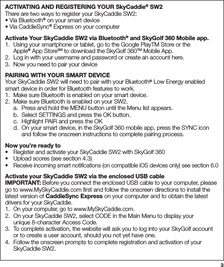 3ACTIVATING AND REGISTERING YOUR SkyCaddie® SW2 There are two ways to register your SkyCaddie SW2: • Via Bluetooth® on your smart device • Via CaddieSync® Express on your computerActivate Your SkyCaddie SW2 via Bluetooth® and SkyGolf 360 Mobile app. 1.  Using your smartphone or tablet, go to the Google PlayTM Store or the   Apple® App StoreSM to download the SkyGolf 360TM Mobile App. 2.  Log in with your username and password or create an account here. 3.  Now you need to pair your devicePAIRING WITH YOUR SMART DEVICE Your SkyCaddie SW2 will need to pair with your Bluetooth® Low Energy enabled smart device in order for Bluetooth features to work. 1.  Make sure Bluetooth is enabled on your smart device. 2.  Make sure Bluetooth is enabled on your SW2.   a.  Press and hold the MENU button until the Menu list appears.   b.  Select SETTINGS and press the OK button.   c.  Highlight PAIR and press the OK   d.  On your smart device, in the SkyGolf 360 mobile app, press the SYNC icon      and follow the onscreen instructions to complete pairing process.Now you’re ready to •  Register and activate your SkyCaddie SW2 with SkyGolf 360 •  Upload scores (see section 4.3) • Receive incoming smart notiﬁcations (on compatible iOS devices only) see section 6.0Activate your SkyCaddie SW2 via the enclosed USB cable IMPORTANT: Before you connect the enclosed USB cable to your computer, please go to www.MySkyCaddie.com ﬁrst and follow the onscreen directions to install the latest version of CaddieSync Express on your computer and to obtain the latest drivers for your SkyCaddie. 1. On your computer, go to www.MySkyCaddie.com. 2.  On your SkyCaddie SW2, select CODE in the Main Menu to display your    unique 8-character Access Code. 3.  To complete activation, the website will ask you to log into your SkyGolf account    or to create a user account, should you not yet have one. 4.  Follow the onscreen prompts to complete registration and activation of your    SkyCaddie SW2.