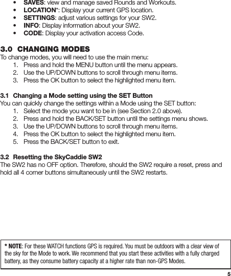 5 • SAVES: view and manage saved Rounds and Workouts. • LOCATION*: Display your current GPS location. • SETTINGS: adjust various settings for your SW2. • INFO: Display information about your SW2. • CODE: Display your activation access Code. 3.0  CHANGING MODESTo change modes, you will need to use the main menu:  1.  Press and hold the MENU button until the menu appears.  2.  Use the UP/DOWN buttons to scroll through menu items.  3.  Press the OK button to select the highlighted menu item.3.1  Changing a Mode setting using the SET ButtonYou can quickly change the settings within a Mode using the SET button:  1.  Select the mode you want to be in (see Section 2.0 above).  2.  Press and hold the BACK/SET button until the settings menu shows.  3.  Use the UP/DOWN buttons to scroll through menu items.  4.  Press the OK button to select the highlighted menu item.  5.  Press the BACK/SET button to exit.3.2  Resetting the SkyCaddie SW2The SW2 has no OFF option. Therefore, should the SW2 require a reset, press and hold all 4 corner buttons simultaneously until the SW2 restarts.* NOTE: For these WATCH functions GPS is required. You must be outdoors with a clear view of the sky for the Mode to work. We recommend that you start these activities with a fully charged battery, as they consume battery capacity at a higher rate than non-GPS Modes.