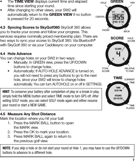 7• The TIME VIEW displays current time and elapsed    time since starting your round.  •  After changing to other views, your SW2 will    automatically return to the GREEN VIEW if no button    is pressed for 20 seconds.4.3  Syncing Scores to SkyGolf360 SkyGolf 360 allows you to tracks your scores and follow your progress. This services requires nominally priced membership plan. There are two ways to sync your scores to SkyGolf 360: Via Bluetooth® with SkyGolf 360 or via your Caddiesync on your computer.4.4  Hole AdvanceYou can change holes on your SW2 in two ways:  •  Manually: In GREEN view, press the UP/DOWN      buttons to change holes. • Automatically: If AUTO-HOLE ADVANCE is turned on,      you will not need to press any buttons to go to the next      hole, since your SW2 will know to change holes    automatically. You can turn AUTOHOLE on or off in SETTINGS.4.5  Measure Any Shot DistanceMark the location where you hit your ball:  1.  Press the MARK BALL button to open     the MARK view.  2.  Press the OK to mark your location.  3. Press MARK BALL again to return to      the previous golf view.TIMEPLAYEDCURRENTTIMETIMEHOLECENTERPARBACKFRONTGREEN HOLESCORETOTAL SCORERELATIVETO PARSCOREHINT: To conserve your battery after completion of play or a break in play, simply hold the MENU button and select TIME mode to turn GPS off. After exiting GOLF mode, you can select GOLF mode again and either resume your round or start a NEW GAME.NOTE: If you skip a hole or do not start your round at Hole 1, you may have to use the UP/DOWN buttons to advance to a different hole.