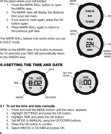 8At the place where your ball landed:  1.  Press the MARK BALL button to open     the MARK view.  2. The MARK view will display the distance      from your last mark.  3.  If you want to mark again, press the OK      button again.  4. Press MARK BALL again to return to      the previous golf view.The MARK BALL feature only works when you are in GOLF mode.While on the MARK view, if no button is pressed for 20 seconds your SW2 will automatically return to the GREEN view.5.0 SETTING THE TIME AND DATE5.1  To set the time and date manually  1.  Press and hold the MENU button until the menu  appears.  2. Highlight SETTINGS and press the OK button.  3. Highlight TIME and press the OK button.  4. Set MODE to MANUAL using the UP/DOWN buttons.  5.  Press the OK button to conﬁrm.  6.   Select MM-DD or DD-MM and press OK.MARKBALLOKYARDS FROMMARKOKMARKBALLDAYTIMEDATESECONDSAM/PMSET THE HOUR