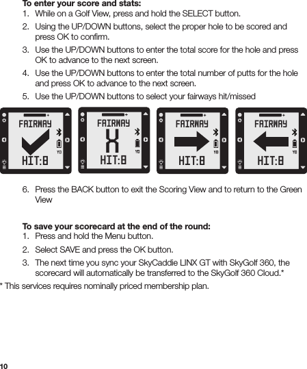 10  To enter your score and stats:  1.  While on a Golf View, press and hold the SELECT button.  2.  Using the UP/DOWN buttons, select the proper hole to be scored and      press OK to conﬁrm.   3.  Use the UP/DOWN buttons to enter the total score for the hole and press      OK to advance to the next screen.  4.  Use the UP/DOWN buttons to enter the total number of putts for the hole      and press OK to advance to the next screen.  5.  Use the UP/DOWN buttons to select your fairways hit/missed  6.  Press the BACK button to exit the Scoring View and to return to the Green     View  To save your scorecard at the end of the round:  1.  Press and hold the Menu button.   2.  Select SAVE and press the OK button.  3.  The next time you sync your SkyCaddie LINX GT with SkyGolf 360, the      scorecard will automatically be transferred to the SkyGolf 360 Cloud.** This services requires nominally priced membership plan.XFAIRWAYHIT:8FAIRWAYHIT:8FAIRWAYHIT:8FAIRWAYHIT:8