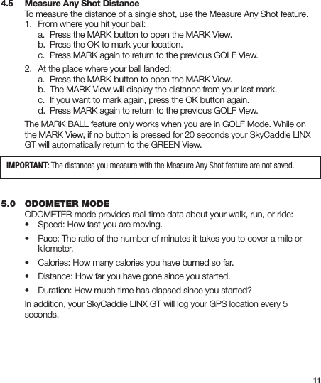 114.5   Measure Any Shot Distance  To measure the distance of a single shot, use the Measure Any Shot feature.   1.  From where you hit your ball:     a.  Press the MARK button to open the MARK View.     b.  Press the OK to mark your location.     c.  Press MARK again to return to the previous GOLF View.  2.  At the place where your ball landed:     a.  Press the MARK button to open the MARK View.     b.  The MARK View will display the distance from your last mark.     c.  If you want to mark again, press the OK button again.     d.  Press MARK again to return to the previous GOLF View.  The MARK BALL feature only works when you are in GOLF Mode. While on    the MARK View, if no button is pressed for 20 seconds your SkyCaddie LINX    GT will automatically return to the GREEN View. 5.0   ODOMETER MODE  ODOMETER mode provides real-time data about your walk, run, or ride:   •  Speed: How fast you are moving.  •  Pace: The ratio of the number of minutes it takes you to cover a mile or     kilometer.  •  Calories: How many calories you have burned so far.  •  Distance: How far you have gone since you started.  •  Duration: How much time has elapsed since you started?  In addition, your SkyCaddie LINX GT will log your GPS location every 5   seconds.IMPORTANT: The distances you measure with the Measure Any Shot feature are not saved.