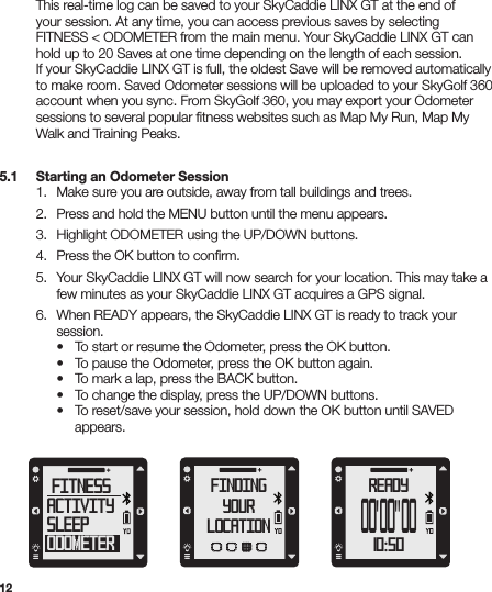 12  This real-time log can be saved to your SkyCaddie LINX GT at the end of    your session. At any time, you can access previous saves by selecting    FITNESS &lt; ODOMETER from the main menu. Your SkyCaddie LINX GT can    hold up to 20 Saves at one time depending on the length of each session.    If your SkyCaddie LINX GT is full, the oldest Save will be removed automatically    to make room. Saved Odometer sessions will be uploaded to your SkyGolf 360    account when you sync. From SkyGolf 360, you may export your Odometer    sessions to several popular ﬁtness websites such as Map My Run, Map My    Walk and Training Peaks.5.1   Starting an Odometer Session  1.  Make sure you are outside, away from tall buildings and trees.  2.  Press and hold the MENU button until the menu appears.  3.  Highlight ODOMETER using the UP/DOWN buttons.  4.  Press the OK button to conﬁrm.  5.  Your SkyCaddie LINX GT will now search for your location. This may take a      few minutes as your SkyCaddie LINX GT acquires a GPS signal.  6.  When READY appears, the SkyCaddie LINX GT is ready to track your     session.     •  To start or resume the Odometer, press the OK button.     •  To pause the Odometer, press the OK button again.     •  To mark a lap, press the BACK button.     •  To change the display, press the UP/DOWN buttons.     •  To reset/save your session, hold down the OK button until SAVED       appears.FINDINGYOURLOCATIONfitnessactivitysleepodometerREADY10:50OO&apos;OO&quot;OO