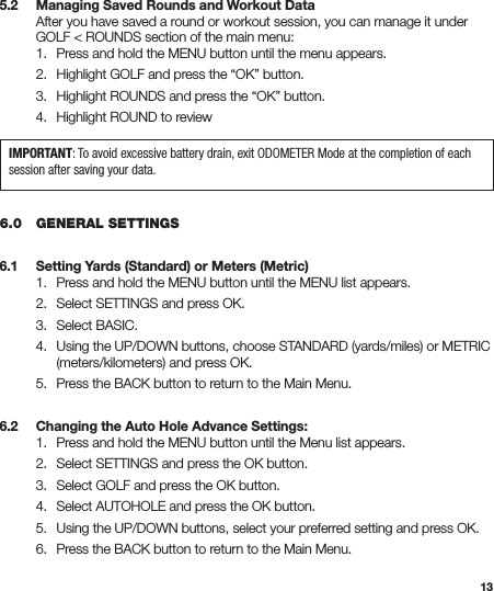 135.2   Managing Saved Rounds and Workout Data  After you have saved a round or workout session, you can manage it under    GOLF &lt; ROUNDS section of the main menu:   1.  Press and hold the MENU button until the menu appears.  2.  Highlight GOLF and press the “OK” button.  3.  Highlight ROUNDS and press the “OK” button.  4.  Highlight ROUND to review6.0   GENERAL SETTINGS6.1   Setting Yards (Standard) or Meters (Metric)  1.  Press and hold the MENU button until the MENU list appears.  2.  Select SETTINGS and press OK.  3.  Select BASIC.  4.  Using the UP/DOWN buttons, choose STANDARD (yards/miles) or METRIC      (meters/kilometers) and press OK.  5.  Press the BACK button to return to the Main Menu.6.2   Changing the Auto Hole Advance Settings:  1.  Press and hold the MENU button until the Menu list appears.  2.  Select SETTINGS and press the OK button.  3.  Select GOLF and press the OK button.  4.  Select AUTOHOLE and press the OK button.  5.  Using the UP/DOWN buttons, select your preferred setting and press OK.  6.  Press the BACK button to return to the Main Menu.IMPORTANT: To avoid excessive battery drain, exit ODOMETER Mode at the completion of each session after saving your data.