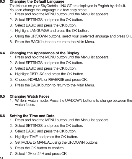146.3   Changing the Default Language  The Menus on your SkyCaddie LINX GT are displayed in English by default.    You can change the language in a few easy steps:   1.  Press and hold the MENU button until the Menu list appears.  2.  Select SETTINGS and press the OK button.  3.  Select BASIC and press the OK button.  4.  Highlight LANGUAGE and press the OK button. 5. Using the UP/DOWN buttons, select your preferred language and press OK.  6.  Press the BACK button to return to the Main Menu.6.4   Changing the Appearance of the Display  1.  Press and hold the MENU button until the Menu list appears.  2.  Select SETTINGS and press the OK button.  3.  Select BASIC and press the OK button.  4.  Highlight DISPLAY and press the OK button.  5.  Choose NORMAL or REVERSE and press OK.  6.  Press the BACK button to return to the Main Menu.6.5   Changing Watch Faces  1.  While in watch mode: Press the UP/DOWN buttons to change between the      watch faces. 6.6   Setting the Time and Date  1.  Press and hold the MENU button until the Menu list appears.  2.  Select SETTINGS and press the OK button.  3.  Select BASIC and press the OK button.  4.  Highlight TIME and press the OK button.  5.  Set MODE to MANUAL using the UP/DOWN buttons.  6.  Press the OK button to conﬁrm.  7.  Select 12H or 24H and press OK.