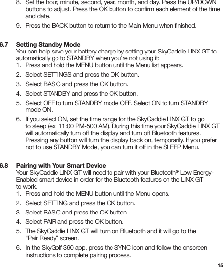 15  8.  Set the hour, minute, second, year, month, and day. Press the UP/DOWN      buttons to adjust. Press the OK button to conﬁrm each element of the time      and date.  9.  Press the BACK button to return to the Main Menu when ﬁnished.6.7   Setting Standby Mode  You can help save your battery charge by setting your SkyCaddie LINX GT to    automatically go to STANDBY when you’re not using it:   1.  Press and hold the MENU button until the Menu list appears.  2.  Select SETTINGS and press the OK button.  3.  Select BASIC and press the OK button.  4.  Select STANDBY and press the OK button.  5.  Select OFF to turn STANDBY mode OFF. Select ON to turn STANDBY      mode ON.  6.  If you select ON, set the time range for the SkyCaddie LINX GT to go      to sleep (ex. 11:00 PM-500 AM). During this time your SkyCaddie LINX GT      will automatically turn off the display and turn off Bluetooth features.      Pressing any button will turn the display back on, temporarily. If you prefer      not to use STANDBY Mode, you can turn it off in the SLEEP Menu.6.8   Pairing with Your Smart Device  Your SkyCaddie LINX GT will need to pair with your Bluetooth® Low Energy-   Enabled smart device in order for the Bluetooth features on the LINX GT    to work.   1.  Press and hold the MENU button until the Menu opens.  2.  Select SETTING and press the OK button.  3.  Select BASIC and press the OK button.  4.  Select PAIR and press the OK button.   5.  The SkyCaddie LINX GT will turn on Bluetooth and it will go to the      “Pair Ready” screen.    6.  In the SkyGolf 360 app, press the SYNC icon and follow the onscreen      instructions to complete pairing process. 