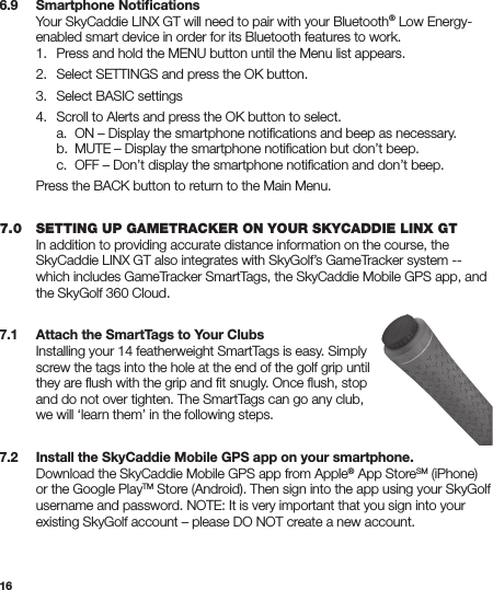 166.9   Smartphone Notiﬁcations  Your SkyCaddie LINX GT will need to pair with your Bluetooth® Low Energy-   enabled smart device in order for its Bluetooth features to work.   1.  Press and hold the MENU button until the Menu list appears.  2.  Select SETTINGS and press the OK button.  3.  Select BASIC settings  4.  Scroll to Alerts and press the OK button to select.     a.  ON – Display the smartphone notiﬁcations and beep as necessary.     b.  MUTE – Display the smartphone notiﬁcation but don’t beep.     c.  OFF – Don’t display the smartphone notiﬁcation and don’t beep.  Press the BACK button to return to the Main Menu. 7.0   SETTING UP GAMETRACKER ON YOUR SKYCADDIE LINX GT  In addition to providing accurate distance information on the course, the    SkyCaddie LINX GT also integrates with SkyGolf’s GameTracker system --    which includes GameTracker SmartTags, the SkyCaddie Mobile GPS app, and    the SkyGolf 360 Cloud. 7.1   Attach the SmartTags to Your Clubs  Installing your 14 featherweight SmartTags is easy. Simply    screw the tags into the hole at the end of the golf grip until    they are ﬂush with the grip and ﬁt snugly. Once ﬂush, stop    and do not over tighten. The SmartTags can go any club,    we will ‘learn them’ in the following steps. 7.2  Install the SkyCaddie Mobile GPS app on your smartphone.  Download the SkyCaddie Mobile GPS app from Apple® App StoreSM (iPhone)    or the Google PlayTM Store (Android). Then sign into the app using your SkyGolf    username and password. NOTE: It is very important that you sign into your    existing SkyGolf account – please DO NOT create a new account.