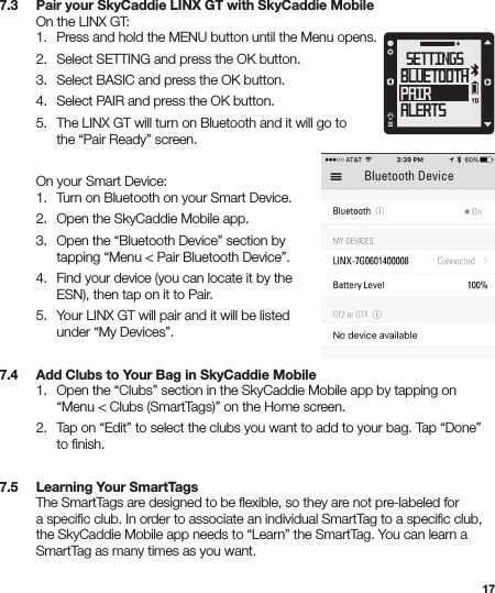 177.3   Pair your SkyCaddie LINX GT with SkyCaddie Mobile  On the LINX GT:   1.  Press and hold the MENU button until the Menu opens.  2.  Select SETTING and press the OK button.  3.  Select BASIC and press the OK button.  4.  Select PAIR and press the OK button.   5.  The LINX GT will turn on Bluetooth and it will go to      the “Pair Ready” screen.     On your Smart Device:   1.  Turn on Bluetooth on your Smart Device.   2.  Open the SkyCaddie Mobile app.   3.  Open the “Bluetooth Device” section by      tapping “Menu &lt; Pair Bluetooth Device”.   4.  Find your device (you can locate it by the      ESN), then tap on it to Pair.    5.  Your LINX GT will pair and it will be listed      under “My Devices”. 7.4   Add Clubs to Your Bag in SkyCaddie Mobile  1.  Open the “Clubs” section in the SkyCaddie Mobile app by tapping on      “Menu &lt; Clubs (SmartTags)” on the Home screen.  2.  Tap on “Edit” to select the clubs you want to add to your bag. Tap “Done”      to ﬁnish.7.5   Learning Your SmartTags  The SmartTags are designed to be ﬂexible, so they are not pre-labeled for    a speciﬁc club. In order to associate an individual SmartTag to a speciﬁc club,    the SkyCaddie Mobile app needs to “Learn” the SmartTag. You can learn a    SmartTag as many times as you want. SETTINGSBLUETOOTHPAIRALERTS