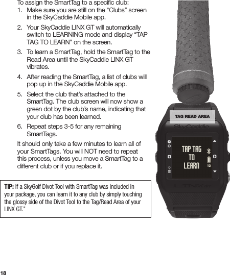 18  To assign the SmartTag to a speciﬁc club:   1.  Make sure you are still on the “Clubs” screen      in the SkyCaddie Mobile app.   2.  Your SkyCaddie LINX GT will automatically      switch to LEARNING mode and display “TAP      TAG TO LEARN” on the screen.   3.  To learn a SmartTag, hold the SmartTag to the      Read Area until the SkyCaddie LINX GT     vibrates.   4.  After reading the SmartTag, a list of clubs will      pop up in the SkyCaddie Mobile app.   5.  Select the club that’s attached to the      SmartTag. The club screen will now show a      green dot by the club’s name, indicating that      your club has been learned.   6.  Repeat steps 3-5 for any remaining     SmartTags.  It should only take a few minutes to learn all of    your SmartTags. You will NOT need to repeat    this process, unless you move a SmartTag to a    different club or if you replace it. TIP: If a SkyGolf Divot Tool with SmartTag was included in your package, you can learn it to any club by simply touching the glossy side of the Divot Tool to the Tag/Read Area of your LINX GT.”TAG READ AREA