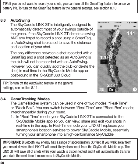 208.3   AutoSwing  The SkyCaddie LINX GT is intelligently designed to    automatically detect most of your swings outside of    the green. If the SkyCaddie LINX GT detects a swing    AND you forget to record a shot using a SmartTag,    an AutoSwing shot is created to save the distance    and location of your shot.   The only difference between a shot recorded with a    SmartTag and a shot detected as an AutoSwing is    the club will not be recorded with an AutoSwing.    However, you can quickly add the club (or delete the    shot) in real-time in the SkyCaddie Mobile app or    post-round in the  SkyGolf 360 Cloud. 8.4   GameTracking Modes  The GameTracker system can be used in one of two modes: “Real-Time”    or “Black Box”. You can switch between “Real-Time” and “Black Box” modes    interchangeably during your round.   1.  In “Real-Time” mode, your SkyCaddie LINX GT is connected to the      SkyCaddie Mobile app so you can view, share and edit your shots in      real-time in the app. In Real-Time mode your LINX GT replaces your      smartphone’s location services to power SkyCaddie Mobile, essentially      turning your smartphone into a high-performance SkyCaddie.  TIP: If you do not want to record your shots, you can turn off the SmartTag feature to conserve battery life. To turn off the SmartTag feature in the general settings, see section 8.10.TIP: To turn off the AutoSwing feature in the general settings, see section 8.11.IMPORTANT: Bluetooth low energy has a range of approximately 30 feet. If you walk away from your smart device, the LINX GT will most likely disconnect from the SkyCaddie Mobile app. The LINX GT will save all of shots while your watch is disconnected and it will automatically transfer your data the next time it reconnects to SkyCaddie Mobile. 