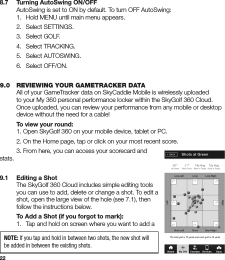 228.7   Turning AutoSwing ON/OFF  AutoSwing is set to ON by default. To turn OFF AutoSwing:   1.  Hold MENU until main menu appears.  2.  Select SETTINGS.  3.  Select GOLF.  4.  Select TRACKING.  5.  Select AUTOSWING.  6.  Select OFF/ON.   9.0   REVIEWING YOUR GAMETRACKER DATA  All of your GameTracker data on SkyCaddie Mobile is wirelessly uploaded    to your My 360 personal performance locker within the SkyGolf 360 Cloud.    Once uploaded, you can review your performance from any mobile or desktop    device without the need for a cable!   To view your round:  1. Open SkyGolf 360 on your mobile device, tablet or PC.   2. On the Home page, tap or click on your most recent score.   3. From here, you can access your scorecard and stats. 9.1  Editing a Shot  The SkyGolf 360 Cloud includes simple editing tools    you can use to add, delete or change a shot. To edit a    shot, open the large view of the hole (see 7.1), then    follow the instructions below.   To Add a Shot (if you forgot to mark):  1.   Tap and hold on screen where you want to add a    NOTE: If you tap and hold in between two shots, the new shot will be added in between the existing shots.