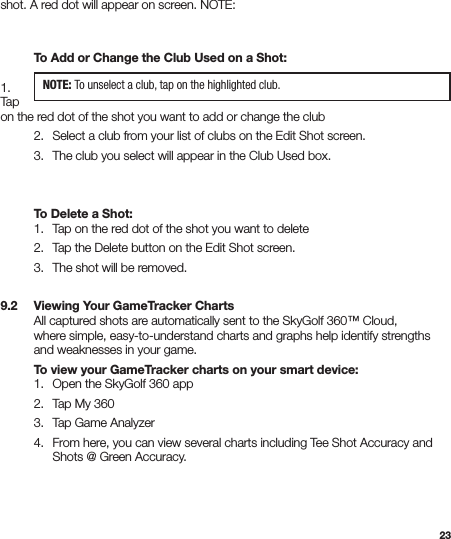 23shot. A red dot will appear on screen. NOTE:         To Add or Change the Club Used on a Shot:  1.  Tap  on the red dot of the shot you want to add or change the club  2.   Select a club from your list of clubs on the Edit Shot screen.   3.   The club you select will appear in the Club Used box.   To Delete a Shot:  1.   Tap on the red dot of the shot you want to delete  2.   Tap the Delete button on the Edit Shot screen.   3.   The shot will be removed.  9.2   Viewing Your GameTracker Charts  All captured shots are automatically sent to the SkyGolf 360™ Cloud,    where simple, easy-to-understand charts and graphs help identify strengths    and weaknesses in your game.  To view your GameTracker charts on your smart device:  1.  Open the SkyGolf 360 app  2.   Tap My 360  3.   Tap Game Analyzer   4.   From here, you can view several charts including Tee Shot Accuracy and      Shots @ Green Accuracy.NOTE: To unselect a club, tap on the highlighted club.
