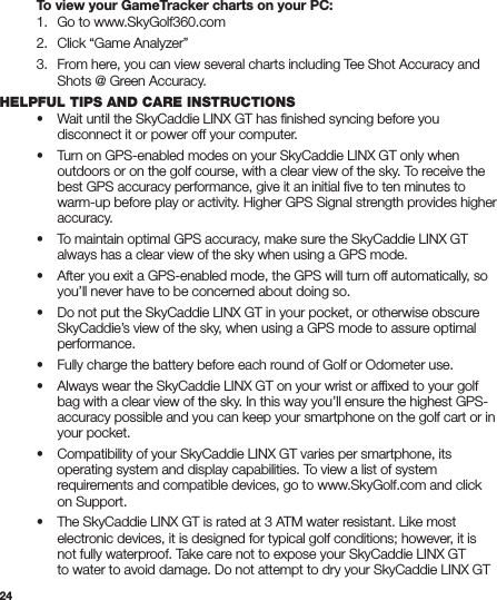 24  To view your GameTracker charts on your PC:  1.   Go to www.SkyGolf360.com  2.   Click “Game Analyzer”   3.   From here, you can view several charts including Tee Shot Accuracy and      Shots @ Green Accuracy.HELPFUL TIPS AND CARE INSTRUCTIONS  •  Wait until the SkyCaddie LINX GT has ﬁnished syncing before you      disconnect it or power off your computer. • Turn on GPS-enabled modes on your SkyCaddie LINX GT only when      outdoors or on the golf course, with a clear view of the sky. To receive the      best GPS accuracy performance, give it an initial ﬁve to ten minutes to      warm-up before play or activity. Higher GPS Signal strength provides higher     accuracy. • To maintain optimal GPS accuracy, make sure the SkyCaddie LINX GT      always has a clear view of the sky when using a GPS mode. • After you exit a GPS-enabled mode, the GPS will turn off automatically, so      you’ll never have to be concerned about doing so. • Do not put the SkyCaddie LINX GT in your pocket, or otherwise obscure      SkyCaddie’s view of the sky, when using a GPS mode to assure optimal     performance. • Fully charge the battery before each round of Golf or Odometer use. • Always wear the SkyCaddie LINX GT on your wrist or afﬁxed to your golf      bag with a clear view of the sky. In this way you’ll ensure the highest GPS-     accuracy possible and you can keep your smartphone on the golf cart or in      your pocket. • Compatibility of your SkyCaddie LINX GT varies per smartphone, its      operating system and display capabilities. To view a list of system      requirements and compatible devices, go to www.SkyGolf.com and click      on Support.  • The SkyCaddie LINX GT is rated at 3 ATM water resistant. Like most      electronic devices, it is designed for typical golf conditions; however, it is      not fully waterproof. Take care not to expose your SkyCaddie LINX GT      to water to avoid damage. Do not attempt to dry your SkyCaddie LINX GT  