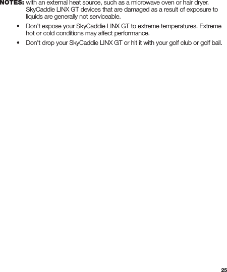 25    with an external heat source, such as a microwave oven or hair dryer.      SkyCaddie LINX GT devices that are damaged as a result of exposure to      liquids are generally not serviceable. • Don’t expose your SkyCaddie LINX GT to extreme temperatures. Extreme      hot or cold conditions may affect performance. • Don’t drop your SkyCaddie LINX GT or hit it with your golf club or golf ball.NOTES: