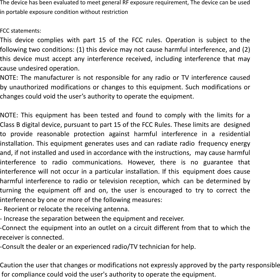 The device has been evaluated to meet general RF exposure requirement, The device can be used in portable exposure condition without restriction  FCC statements: This device complies with part 15 of the FCC rules. Operation is subject to the following two conditions: (1) this device may not cause harmful interference, and (2) this device must accept any interference received, including interference that may cause undesired operation.  NOTE: The manufacturer is not responsible for any radio or TV interference caused by unauthorized modifications or changes to this equipment. Such modifications or changes could void the user’s authority to operate the equipment.  NOTE: This equipment has been tested and found to comply with the limits for a Class B digital device, pursuant to part 15 of the FCC Rules. These limits are designed to provide reasonable protection against harmful interference in a residential installation. This equipment generates uses and can radiate radio frequency energy and, if not installed and used in accordance with the instructions, may cause harmful interference to radio communications. However, there is no guarantee that interference will not occur in a particular installation. If this equipment does cause harmful interference to radio or television reception, which can be determined by turning the equipment off and on, the user is encouraged to try to correct the interference by one or more of the following measures: ‐ Reorient or relocate the receiving antenna. ‐ Increase the separation between the equipment and receiver. ‐Connect the equipment into an outlet on a circuit different from that to which the receiver is connected. ‐Consult the dealer or an experienced radio/TV technician for help. Caution the user that changes or modifications not expressly approved by the party responsible for compliance could void the user&apos;s authority to operate the equipment.     