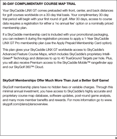 330-DAY COMPLIMENTARY COURSE MAP TRIALYour SkyCaddie LINX GT comes preloaded with front, center, and back distances for golf courses worldwide on a 30-day trial basis. Your complimentary 30-day trial period will begin with your ﬁrst round of golf. After 30 days, access to course data requires a registration for either a ‘no annual fee’ option or a nominally priced membership plan. If a SkyCaddie membership card is included with your promotional packaging, you can redeem it during the registration process to apply a 1-Year SkyCaddie LINX GT Pro membership plan (use the Apply Prepaid Membership Card option). This plan gives your SkyCaddie LINX GT worldwide access to SkyCaddie’s Advanced Feature Course Maps, which includes SkyCaddie’s proprietary Intelli-Green® Technology and distances to up to 40 TrueGround Targets per hole. Plus, you will also receive Premium access to the SkyCaddie Mobile™ rangeﬁnder app and our SkyGolf 360™ Cloud.SkyGolf Memberships Offer Much More Than Just a Better Golf Game!SkyGolf membership plans have no hidden fees or variable charges. Through this minimal annual investment, you have access to SkyCaddie’s highly accurate and proprietary course map database, software updates, post-round game analysis, and many more member beneﬁts and rewards. For more information go to www.skygolf.com/plans/plansoverview.