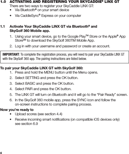 41.0  ACTIVATING AND REGISTERING YOUR SKYCADDIE® LINX GT  There are two ways to register your SkyCaddie LINX GT:   •  Via Bluetooth® on your smart device  •  Via CaddieSync® Express on your computer1.1  Activate Your SkyCaddie LINX GT via Bluetooth® and    SkyGolf 360 Mobile app.  1.  Using your smart device, go to the Google PlayTM Store or the Apple® App     StoreSM to download the SkyGolf 360TM Mobile App.  2.  Log in with your username and password or create an account. To pair your SkyCaddie LINX GT with SkyGolf 360:  1.  Press and hold the MENU button until the Menu opens.  2.  Select SETTING and press the OK button.  3.  Select BASIC and press the OK button.  4.  Select PAIR and press the OK button.   5.  The LINX GT will turn on Bluetooth and it will go to the “Pair Ready” screen.    6.  In the SkyGolf 360 mobile app, press the SYNC icon and follow the      on-screen instructions to complete pairing process.Now you’re ready to  •  Upload scores (see section 4.4)  •  Receive incoming smart notiﬁcations (on compatible iOS devices only)      see section 6.9IMPORTANT: To complete the registration process, you will need to pair your SkyCaddie LINX GT with the SkyGolf 360 app. The pairing instructions are listed below. 