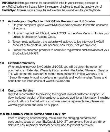 51.2   Activate your SkyCaddie LINX GT via the enclosed USB cable  1.  On your computer, go to www.MySkyCaddie.com and follow the onscreen     directions.  2.  On your SkyCaddie LINX GT, select CODE in the Main Menu to display your      unique 8-character Access Code.  3.  To complete activation, the website will ask you to log into your SkyGolf      account or to create a user account, should you not yet have one.  4.  Follow the onscreen prompts to complete registration and activation of your      SkyCaddie LINX GT.1.3   Extended Warranty   When registering your SkyCaddie LINX GT, you will be given the option of    purchasing an Extended Warranty if you reside in the United States or Canada.    This will extend the standard 6-month manufacturer’s limited warranty to a    12-month warranty against defects in materials and workmanship. Terms and    conditions are listed online at www.SkyGolf.com.1.4   Customer Service  SkyGolf is committed to providing the highest level of customer support. To    view the latest version of this guide or to access additional information including    product FAQs or to chat with a customer service representative, please visit    www.skygolf.com and click on Support.2.0 CHARGING YOUR SKYCADDIE LINX GT  Prior to charging or recharging, make sure the charging contacts and    surrounding areas on your SkyCaddie LINX GT are dry and free of any dirt or    debris to ensure proper electrical contact and to prevent corrosion.IMPORTANT: Before you connect the enclosed USB cable to your computer, please go to www.MySkyCaddie.com ﬁrst and follow the onscreen directions to install the latest version of CaddieSync Express on your computer and to obtain the latest drivers for your SkyCaddie.